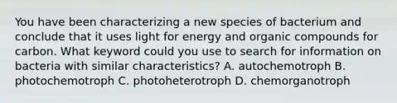 You have been characterizing a new species of bacterium and conclude that it uses light for energy and organic compounds for carbon. What keyword could you use to search for information on bacteria with similar characteristics? A. autochemotroph B. photochemotroph C. photoheterotroph D. chemorganotroph