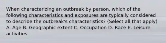 When characterizing an outbreak by person, which of the following characteristics and exposures are typically considered to describe the outbreak's characteristics? (Select all that apply) A. Age B. Geographic extent C. Occupation D. Race E. Leisure activities