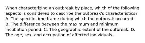 When characterizing an outbreak by place, which of the following aspects is considered to describe the outbreak's characteristics? A. The specific time frame during which the outbreak occurred. B. The difference between the maximum and minimum incubation period. C. The geographic extent of the outbreak. D. The age, sex, and occupation of affected individuals.