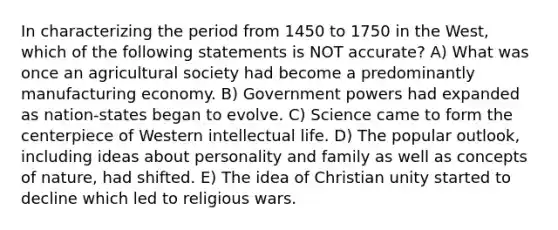 In characterizing the period from 1450 to 1750 in the West, which of the following statements is NOT accurate? A) What was once an agricultural society had become a predominantly manufacturing economy. B) Government powers had expanded as nation-states began to evolve. C) Science came to form the centerpiece of Western intellectual life. D) The popular outlook, including ideas about personality and family as well as concepts of nature, had shifted. E) The idea of Christian unity started to decline which led to religious wars.