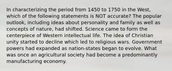 In characterizing the period from 1450 to 1750 in the West, which of the following statements is NOT accurate? The popular outlook, including ideas about personality and family as well as concepts of nature, had shifted. Science came to form the centerpiece of Western intellectual life. The idea of Christian unity started to decline which led to religious wars. Government powers had expanded as nation-states began to evolve. What was once an agricultural society had become a predominantly manufacturing economy.