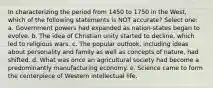 In characterizing the period from 1450 to 1750 in the West, which of the following statements is NOT accurate? Select one: a. Government powers had expanded as nation-states began to evolve. b. The idea of Christian unity started to decline, which led to religious wars. c. The popular outlook, including ideas about personality and family as well as concepts of nature, had shifted. d. What was once an agricultural society had become a predominantly manufacturing economy. e. Science came to form the centerpiece of Western intellectual life.