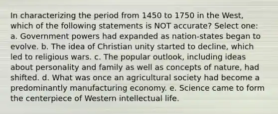 In characterizing the period from 1450 to 1750 in the West, which of the following statements is NOT accurate? Select one: a. Government powers had expanded as nation-states began to evolve. b. The idea of Christian unity started to decline, which led to religious wars. c. The popular outlook, including ideas about personality and family as well as concepts of nature, had shifted. d. What was once an agricultural society had become a predominantly manufacturing economy. e. Science came to form the centerpiece of Western intellectual life.