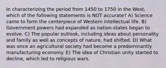 In characterizing the period from 1450 to 1750 in the West, which of the following statements is NOT accurate? A) Science came to form the centerpiece of Western intellectual life. B) Government powers had expanded as nation-states began to evolve. C) The popular outlook, including ideas about personality and family as well as concepts of nature, had shifted. D) What was once an agricultural society had become a predominantly manufacturing economy. E) The idea of Christian unity started to decline, which led to religious wars.