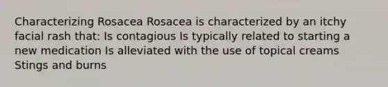 Characterizing Rosacea Rosacea is characterized by an itchy facial rash that: Is contagious Is typically related to starting a new medication Is alleviated with the use of topical creams Stings and burns