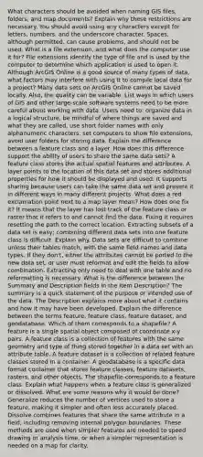 What characters should be avoided when naming GIS files, folders, and map documents? Explain why these restrictions are necessary. You should avoid using any characters except for letters, numbers, and the underscore character. Spaces, although permitted, can cause problems, and should not be used. What is a file extension, and what does the computer use it for? File extensions identify the type of file and is used by the computer to determine which application is used to open it. Although ArcGIS Online is a good source of many types of data, what factors may interfere with using it to compile local data for a project? Many data sets on ArcGIS Online cannot be saved locally. Also, the quality can be variable. List ways in which users of GIS and other large-scale software systems need to be more careful about working with data. Users need to: organize data in a logical structure, be mindful of where things are saved and what they are called, use short folder names with only alphanumeric characters, set computers to show file extensions, avoid user folders for storing data. Explain the difference between a feature class and a layer. How does this difference support the ability of users to share the same data sets? A feature class stores the actual spatial features and attributes. A layer points to the location of this data set and stores additional properties for how it should be displayed and used. It supports sharing because users can take the same data set and present it in different ways in many different projects. What does a red exclamation point next to a map layer mean? How does one fix it? It means that the layer has lost track of the feature class or raster that it refers to and cannot find the data. Fixing it requires resetting the path to the correct location. Extracting subsets of a data set is easy; combining different data sets into one feature class is difficult. Explain why. Data sets are difficult to combine unless their tables match, with the same field names and data types. If they don't, either the attributes cannot be ported to the new data set, or user must reformat and edit the fields to allow combination. Extracting only need to deal with one table and no reformatting is necessary. What is the difference between the Summary and Description fields in the Item Description? The summary is a quick statement of the purpose or intended use of the data. The Description explains more about what it contains and how it may have been developed. Explain the difference between the terms feature, feature class, feature dataset, and geodatabase. Which of them corresponds to a shapefile? A feature is a single spatial object composed of coordinate x-y pairs. A feature class is a collection of features with the same geometry and type of thing stored together in a data set with an attribute table. A feature dataset is a collection of related feature classes stored in a container. A geodatabase is a specific data format container that stores feature classes, feature datasets, rasters, and other objects. The shapefile corresponds to a feature class. Explain what happens when a feature class is generalized or dissolved. What are some reasons why it would be done? Generalize reduces the number of vertices used to store a feature, making it simpler and often less accurately placed. Dissolve combines features that share the same attribute in a field, including removing internal polygon boundaries. These methods are used when simpler features are needed to speed drawing or analysis time, or when a simpler representation is needed on a map for clarity.