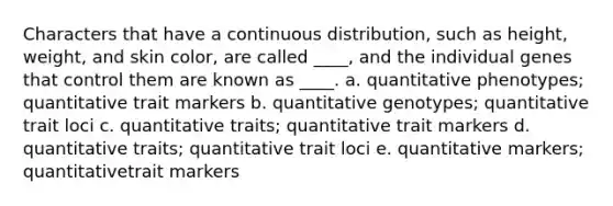 Characters that have a continuous distribution, such as height, weight, and skin color, are called ____, and the individual genes that control them are known as ____. a. quantitative phenotypes; quantitative trait markers b. quantitative genotypes; quantitative trait loci c. quantitative traits; quantitative trait markers d. quantitative traits; quantitative trait loci e. quantitative markers; quantitativetrait markers