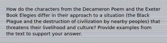 How do the characters from the Decameron Poem and the Exeter Book Elegies differ in their approach to a situation (the Black Plague and the destruction of civilization by nearby peoples) that threatens their livelihood and culture? Provide examples from the text to support your answer.