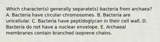 Which character(s) generally separate(s) bacteria from archaea? A. Bacteria have circular chromosomes. B. Bacteria are unicellular. C. Bacteria have peptidoglycan in their cell wall. D. Bacteria do not have a nuclear envelope. E. Archaeal membranes contain branched isoprene chains.