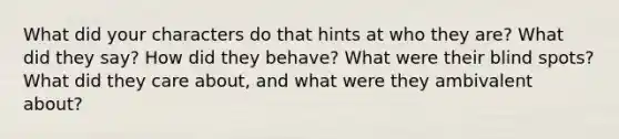 What did your characters do that hints at who they are? What did they say? How did they behave? What were their blind spots? What did they care about, and what were they ambivalent about?