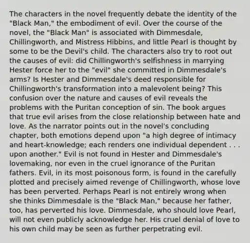 The characters in the novel frequently debate the identity of the "Black Man," the embodiment of evil. Over the course of the novel, the "Black Man" is associated with Dimmesdale, Chillingworth, and Mistress Hibbins, and little Pearl is thought by some to be the Devil's child. The characters also try to root out the causes of evil: did Chillingworth's selfishness in marrying Hester force her to the "evil" she committed in Dimmesdale's arms? Is Hester and Dimmesdale's deed responsible for Chillingworth's transformation into a malevolent being? This confusion over the nature and causes of evil reveals the problems with the Puritan conception of sin. The book argues that true evil arises from the close relationship between hate and love. As the narrator points out in the novel's concluding chapter, both emotions depend upon "a high degree of intimacy and heart-knowledge; each renders one individual dependent . . . upon another." Evil is not found in Hester and Dimmesdale's lovemaking, nor even in the cruel ignorance of the Puritan fathers. Evil, in its most poisonous form, is found in the carefully plotted and precisely aimed revenge of Chillingworth, whose love has been perverted. Perhaps Pearl is not entirely wrong when she thinks Dimmesdale is the "Black Man," because her father, too, has perverted his love. Dimmesdale, who should love Pearl, will not even publicly acknowledge her. His cruel denial of love to his own child may be seen as further perpetrating evil.