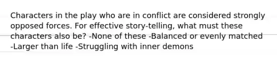 Characters in the play who are in conflict are considered strongly opposed forces. For effective story-telling, what must these characters also be? -None of these -Balanced or evenly matched -Larger than life -Struggling with inner demons