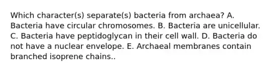 Which character(s) separate(s) bacteria from archaea? A. Bacteria have circular chromosomes. B. Bacteria are unicellular. C. Bacteria have peptidoglycan in their cell wall. D. Bacteria do not have a nuclear envelope. E. Archaeal membranes contain branched isoprene chains..