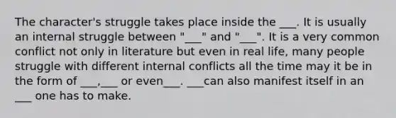 The character's struggle takes place inside the ___. It is usually an internal struggle between "___" and "___". It is a very common conflict not only in literature but even in real life, many people struggle with different internal conflicts all the time may it be in the form of ___,___ or even___. ___can also manifest itself in an ___ one has to make.