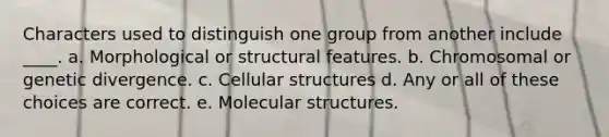 Characters used to distinguish one group from another include ____. a. Morphological or structural features. b. Chromosomal or genetic divergence. c. Cellular structures d. Any or all of these choices are correct. e. Molecular structures.