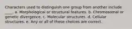 Characters used to distinguish one group from another include ____. a. Morphological or structural features. b. Chromosomal or genetic divergence. c. Molecular structures. d. Cellular structures. e. Any or all of these choices are correct.