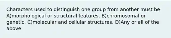 Characters used to distinguish one group from another must be A)morphological or structural features. B)chromosomal or genetic. C)molecular and cellular structures. D)Any or all of the above