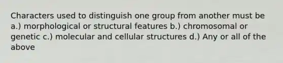 Characters used to distinguish one group from another must be a.) morphological or structural features b.) chromosomal or genetic c.) molecular and cellular structures d.) Any or all of the above