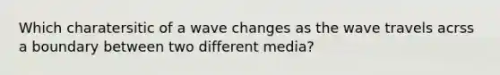 Which charatersitic of a wave changes as the wave travels acrss a boundary between two different media?