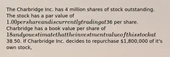 The Charbridge Inc. has 4 million shares of stock outstanding. The stock has a par value of 1.00 per share and is currently trading at36 per share. Charbridge has a book value per share of 18 and you estimate that the investment value of this stock at38.50. If Charbridge Inc. decides to repurchase 1,800,000 of it's own stock,