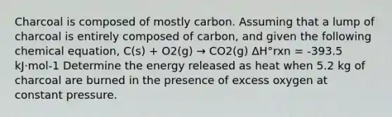 Charcoal is composed of mostly carbon. Assuming that a lump of charcoal is entirely composed of carbon, and given the following chemical equation, C(s) + O2(g) → CO2(g) ΔH°rxn = -393.5 kJ⋅mol-1 Determine the energy released as heat when 5.2 kg of charcoal are burned in the presence of excess oxygen at constant pressure.