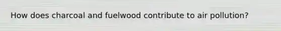How does charcoal and fuelwood contribute to air pollution?