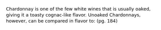 Chardonnay is one of the few white wines that is usually oaked, giving it a toasty cognac-like flavor. Unoaked Chardonnays, however, can be compared in flavor to: (pg. 184)