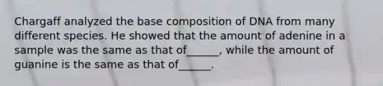 Chargaff analyzed the base composition of DNA from many different species. He showed that the amount of adenine in a sample was the same as that of______, while the amount of guanine is the same as that of______.