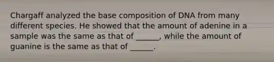 Chargaff analyzed the base composition of DNA from many different species. He showed that the amount of adenine in a sample was the same as that of ______, while the amount of guanine is the same as that of ______.