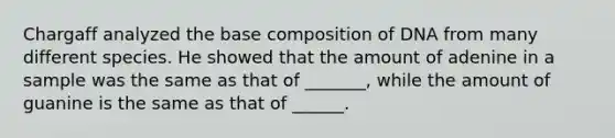 Chargaff analyzed the base composition of DNA from many different species. He showed that the amount of adenine in a sample was the same as that of _______, while the amount of guanine is the same as that of ______.