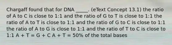 Chargaff found that for DNA _____. (eText Concept 13.1) the ratio of A to C is close to 1:1 and the ratio of G to T is close to 1:1 the ratio of A to T is close to 1:1 and the ratio of G to C is close to 1:1 the ratio of A to G is close to 1:1 and the ratio of T to C is close to 1:1 A + T = G + C A + T = 50% of the total bases