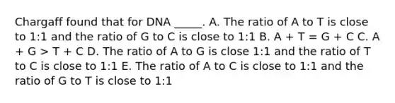 Chargaff found that for DNA _____. A. The ratio of A to T is close to 1:1 and the ratio of G to C is close to 1:1 B. A + T = G + C C. A + G > T + C D. The ratio of A to G is close 1:1 and the ratio of T to C is close to 1:1 E. The ratio of A to C is close to 1:1 and the ratio of G to T is close to 1:1