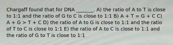 Chargaff found that for DNA _______. A) the ratio of A to T is close to 1:1 and the ratio of G to C is close to 1:1 B) A + T = G + C C) A + G > T + C D) the ratio of A to G is close to 1:1 and the ratio of T to C is close to 1:1 E) the ratio of A to C is close to 1:1 and the ratio of G to T is close to 1:1