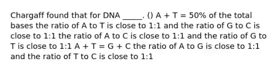 Chargaff found that for DNA _____. () A + T = 50% of the total bases the ratio of A to T is close to 1:1 and the ratio of G to C is close to 1:1 the ratio of A to C is close to 1:1 and the ratio of G to T is close to 1:1 A + T = G + C the ratio of A to G is close to 1:1 and the ratio of T to C is close to 1:1