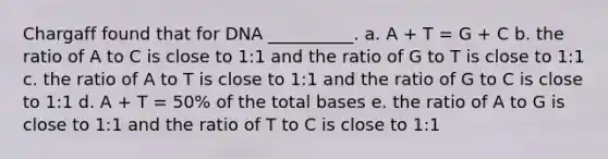 Chargaff found that for DNA __________. a. A + T = G + C b. the ratio of A to C is close to 1:1 and the ratio of G to T is close to 1:1 c. the ratio of A to T is close to 1:1 and the ratio of G to C is close to 1:1 d. A + T = 50% of the total bases e. the ratio of A to G is close to 1:1 and the ratio of T to C is close to 1:1