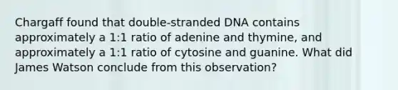 Chargaff found that double-stranded DNA contains approximately a 1:1 ratio of adenine and thymine, and approximately a 1:1 ratio of cytosine and guanine. What did James Watson conclude from this observation?