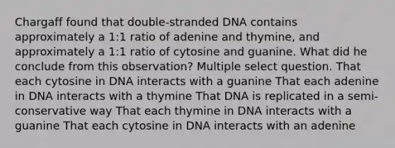 Chargaff found that double-stranded DNA contains approximately a 1:1 ratio of adenine and thymine, and approximately a 1:1 ratio of cytosine and guanine. What did he conclude from this observation? Multiple select question. That each cytosine in DNA interacts with a guanine That each adenine in DNA interacts with a thymine That DNA is replicated in a semi-conservative way That each thymine in DNA interacts with a guanine That each cytosine in DNA interacts with an adenine