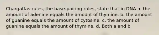 Chargaffas rules, the base-pairing rules, state that in DNA a. the amount of adenine equals the amount of thymine. b. the amount of guanine equals the amount of cytosine. c. the amount of guanine equals the amount of thymine. d. Both a and b