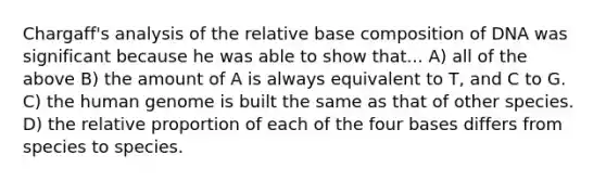 Chargaff's analysis of the relative base composition of DNA was significant because he was able to show that... A) all of the above B) the amount of A is always equivalent to T, and C to G. C) the human genome is built the same as that of other species. D) the relative proportion of each of the four bases differs from species to species.