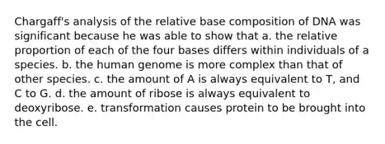 Chargaff's analysis of the relative base composition of DNA was significant because he was able to show that a. the relative proportion of each of the four bases differs within individuals of a species. b. the human genome is more complex than that of other species. c. the amount of A is always equivalent to T, and C to G. d. the amount of ribose is always equivalent to deoxyribose. e. transformation causes protein to be brought into the cell.