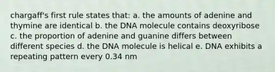 chargaff's first rule states that: a. the amounts of adenine and thymine are identical b. the DNA molecule contains deoxyribose c. the proportion of adenine and guanine differs between different species d. the DNA molecule is helical e. DNA exhibits a repeating pattern every 0.34 nm