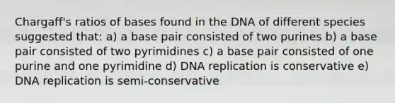 Chargaff's ratios of bases found in the DNA of different species suggested that: a) a base pair consisted of two purines b) a base pair consisted of two pyrimidines c) a base pair consisted of one purine and one pyrimidine d) <a href='https://www.questionai.com/knowledge/kofV2VQU2J-dna-replication' class='anchor-knowledge'>dna replication</a> is conservative e) DNA replication is semi-conservative