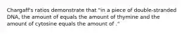Chargaff's ratios demonstrate that "in a piece of double-stranded DNA, the amount of equals the amount of thymine and the amount of cytosine equals the amount of ."