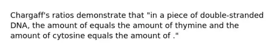 Chargaff's ratios demonstrate that "in a piece of double-stranded DNA, the amount of equals the amount of thymine and the amount of cytosine equals the amount of ."