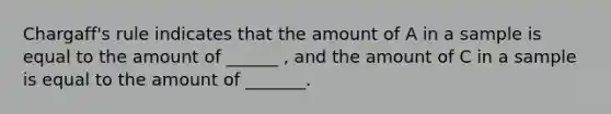 Chargaff's rule indicates that the amount of A in a sample is equal to the amount of ______ , and the amount of C in a sample is equal to the amount of _______.