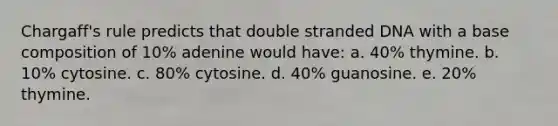 Chargaff's rule predicts that double stranded DNA with a base composition of 10% adenine would have: a. 40% thymine. b. 10% cytosine. c. 80% cytosine. d. 40% guanosine. e. 20% thymine.