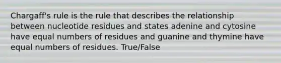 Chargaff's rule is the rule that describes the relationship between nucleotide residues and states adenine and cytosine have equal numbers of residues and guanine and thymine have equal numbers of residues. True/False