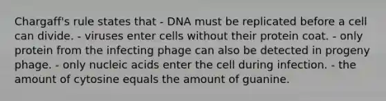 Chargaff's rule states that - DNA must be replicated before a cell can divide. - viruses enter cells without their protein coat. - only protein from the infecting phage can also be detected in progeny phage. - only nucleic acids enter the cell during infection. - the amount of cytosine equals the amount of guanine.