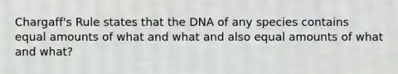 Chargaff's Rule states that the DNA of any species contains equal amounts of what and what and also equal amounts of what and what?