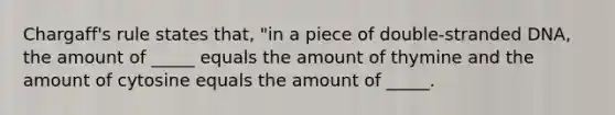 Chargaff's rule states that, "in a piece of double-stranded DNA, the amount of _____ equals the amount of thymine and the amount of cytosine equals the amount of _____.